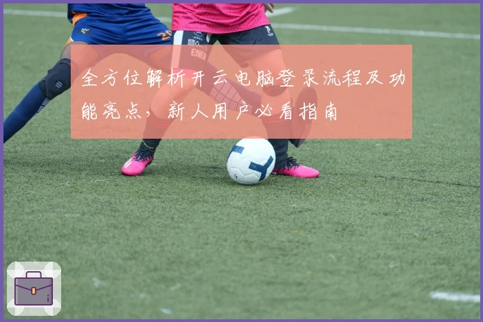 全方位解析开云电脑登录流程及功能亮点,新人用户必看指南