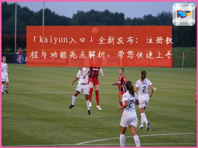 「kaiyun入口」全新发布：注册教程与功能亮点解析，带您快速上手经典体验